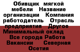 Обивщик. мягкой мебели › Название организации ­ Компания-работодатель › Отрасль предприятия ­ Другое › Минимальный оклад ­ 1 - Все города Работа » Вакансии   . Северная Осетия